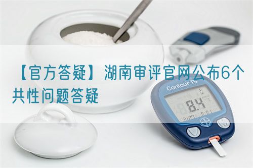 【官方答疑】湖南審評(píng)官網(wǎng)公布6個(gè)共性問題答疑(圖1)