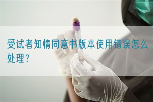 受試者知情同意書版本使用錯誤怎么處理？(圖1)