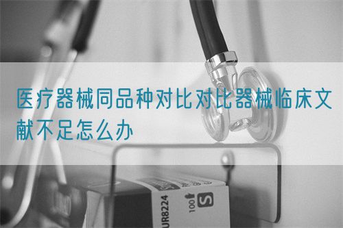 醫(yī)療器械同品種對(duì)比對(duì)比器械臨床文獻(xiàn)不足怎么辦(圖1)