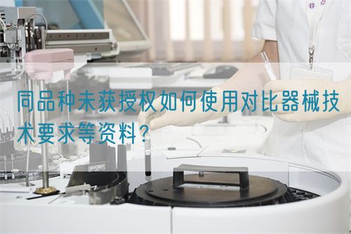同品種臨床未獲授權(quán)如何使用對比器械技術(shù)要求等資料？(圖1)