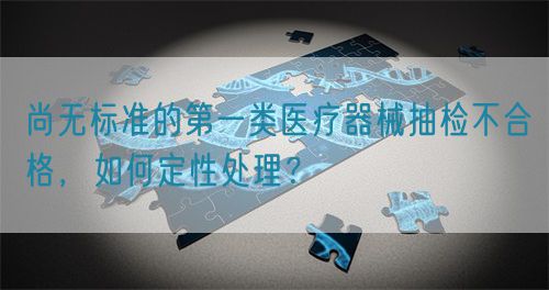 尚無標(biāo)準(zhǔn)的第一類醫(yī)療器械抽檢不合格，如何定性處理？(圖1)