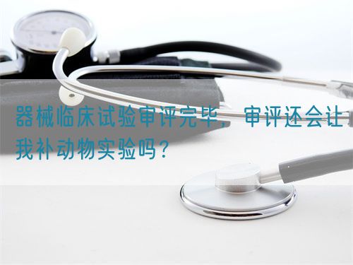 器械臨床試驗審評完畢，審評還會讓我補動物實驗嗎？(圖1)