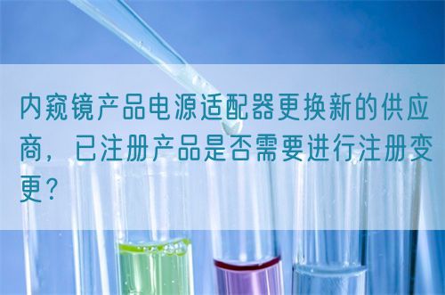 內(nèi)窺鏡產(chǎn)品電源適配器更換新的供應(yīng)商，已注冊(cè)產(chǎn)品是否需要進(jìn)行注冊(cè)變更？(圖1)