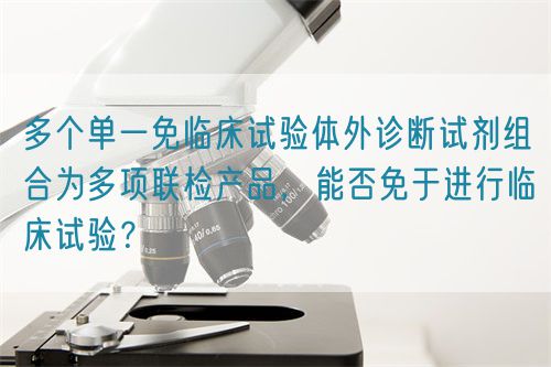 多個單一免臨床試驗體外診斷試劑組合為多項聯(lián)檢產(chǎn)品，能否免于進行臨床試驗？(圖1)