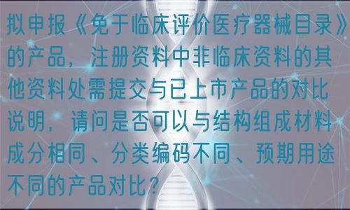 擬申報《免于臨床評價醫(yī)療器械目錄》的產(chǎn)品，注冊資料中非臨床資料的其他資料處需提交與已上市產(chǎn)品的對比說明，請問是否可以與結構組成材料成分相同、分類編碼不同、預期用途不同的產(chǎn)品對比？(圖1)