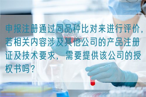 申報(bào)注冊通過同品種比對來進(jìn)行評價(jià)，若相關(guān)內(nèi)容涉及其他公司的產(chǎn)品注冊證及技術(shù)要求，需要提供該公司的授權(quán)書嗎？(圖1)