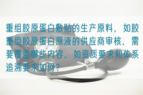 重組膠原蛋白敷貼的生產(chǎn)原料，如膠重組膠原蛋白原液的供應(yīng)商審核，需要覆蓋哪些內(nèi)容，如資質(zhì)要求和體系追溯要求如何？(圖1)