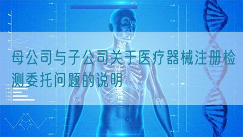 母公司與子公司關于醫(yī)療器械注冊檢測委托問題的說明(圖1)