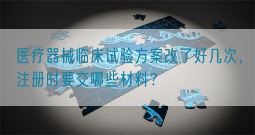 醫(yī)療器械臨床試驗方案改了好幾次，注冊時要交哪些材料？(圖1)