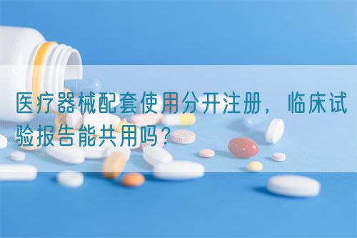 醫(yī)療器械配套使用分開注冊(cè)，臨床試驗(yàn)報(bào)告能共用嗎？(圖1)