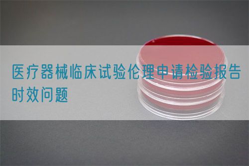 醫(yī)療器械臨床試驗(yàn)倫理申請檢驗(yàn)報告時效問題(圖1)