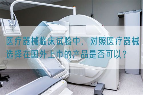 醫(yī)療器械臨床試驗中，對照醫(yī)療器械選擇在國外上市的產(chǎn)品是否可以？(圖1)