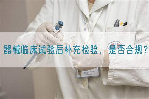 器械臨床試驗(yàn)后補(bǔ)充檢驗(yàn)，是否合規(guī)？(圖1)