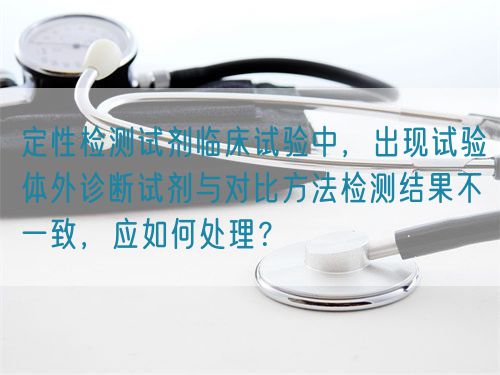 定性檢測試劑臨床試驗(yàn)中，出現(xiàn)試驗(yàn)體外診斷試劑與對比方法檢測結(jié)果不一致，應(yīng)如何處理？(圖1)