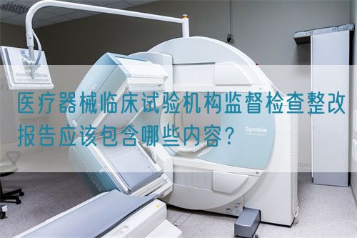 醫(yī)療器械臨床試驗機構監(jiān)督檢查整改報告應該包含哪些內(nèi)容？(圖1)