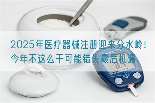 2025年醫(yī)療器械注冊迎來分水嶺！今年不這么干可能錯失最后機(jī)遇(圖1)